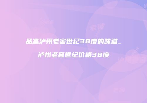 品鉴泸州老窖世纪38度的味道_泸州老窖世纪价格38度
