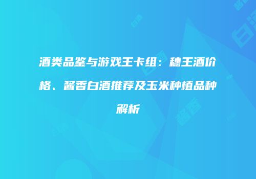 酒类品鉴与游戏王卡组：穗王酒价格、酱香白酒推荐及玉米种植品种解析