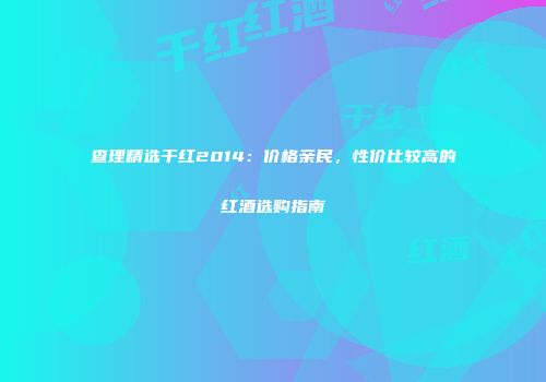 查理精选干红2014：价格亲民，性价比较高的红酒选购指南