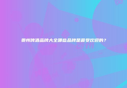 贵州啤酒品牌大全哪些品牌是最受欢迎的？