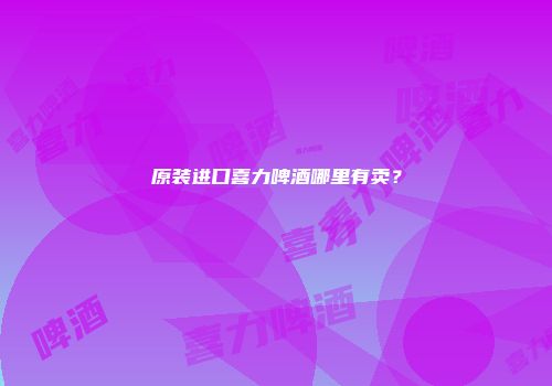 原装进口喜力啤酒哪里有卖？