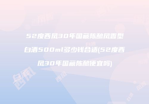 52度西凤30年国藏陈酿凤香型白酒500ml多少钱合适(52度西凤30年国藏陈酿便宜吗)