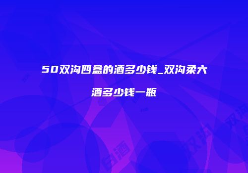 50双沟四盒的酒多少钱_双沟柔六酒多少钱一瓶