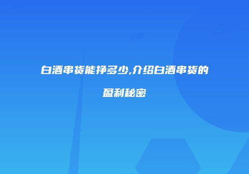 白酒串货能挣多少,介绍白酒串货的盈利秘密