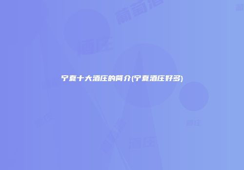 宁夏十大酒庄的简介(宁夏酒庄好多)