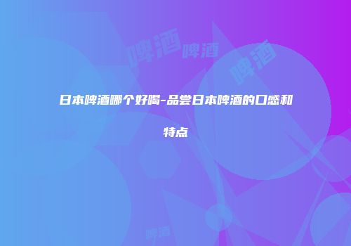 日本啤酒哪个好喝-品尝日本啤酒的口感和特点
