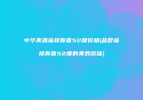 中华美酒福禄寿喜52度价格(品尝福禄寿喜52度的美妙滋味)
