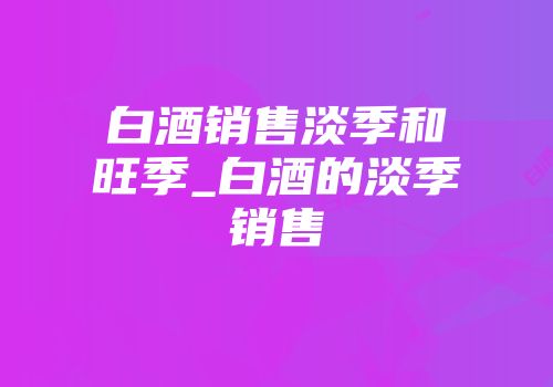 白酒销售淡季和旺季_白酒的淡季销售