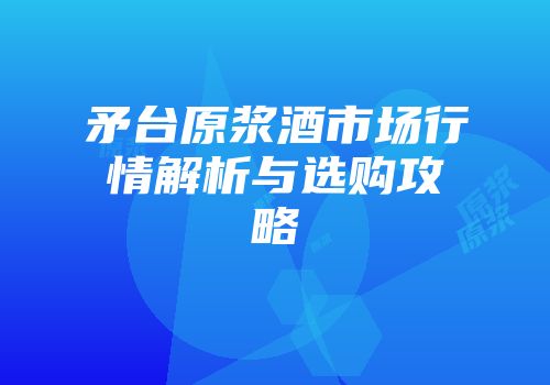 矛台原浆酒市场行情解析与选购攻略