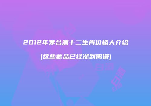 2012年茅台酒十二生肖价格大介绍(这些藏品已经涨到离谱)