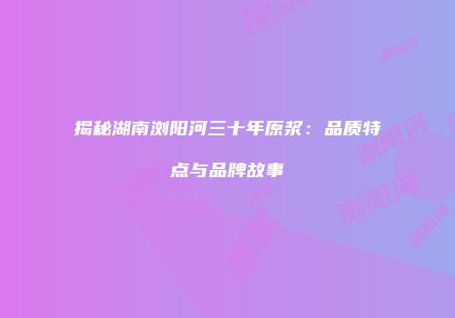 揭秘湖南浏阳河三十年原浆：品质特点与品牌故事