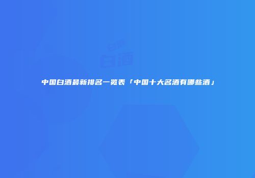 中国白酒最新排名一览表「中国十大名酒有哪些酒」