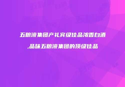 五粮液集团产礼宾级佳品浓香白酒,品味五粮液集团的顶级佳品