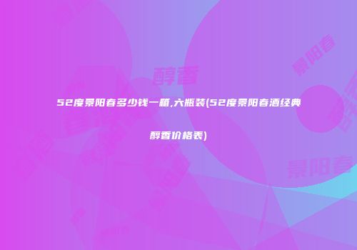 52度景阳春多少钱一箱,六瓶装(52度景阳春酒经典醇香价格表)