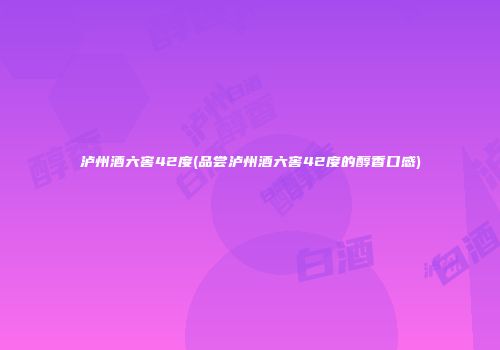 泸州酒六窖42度(品尝泸州酒六窖42度的醇香口感)