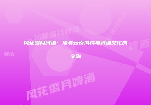 风花雪月啤酒：探寻云南风情与啤酒文化的交融