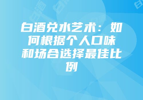 白酒兑水艺术：如何根据个人口味和场合选择最佳比例
