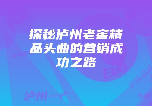 探秘泸州老窖精品头曲的营销成功之路