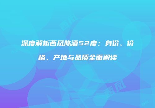 深度解析西凤陈酒52度：身份、价格、产地与品质全面解读