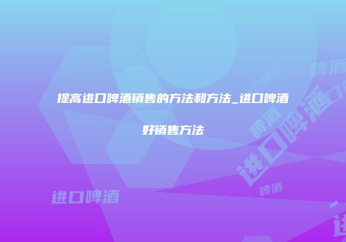 提高进口啤酒销售的方法和方法_进口啤酒好销售方法