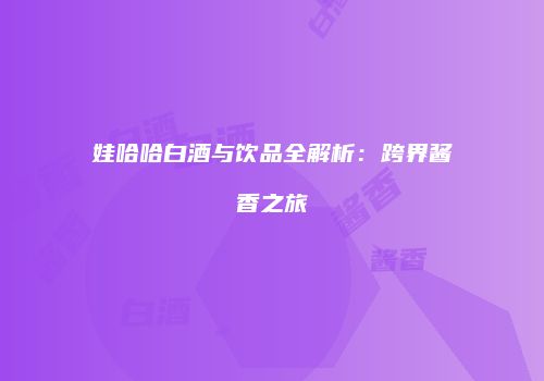 娃哈哈白酒与饮品全解析：跨界酱香之旅