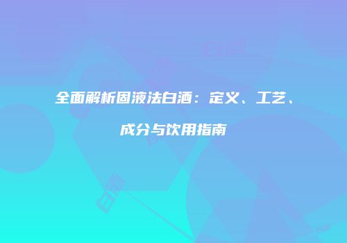 全面解析固液法白酒：定义、工艺、成分与饮用指南