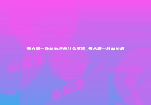 每天喝一杯葡萄酒有什么危害_每天喝一杯葡萄酒