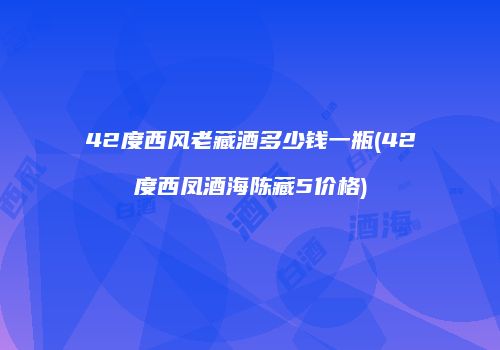 42度西风老藏酒多少钱一瓶(42度西凤酒海陈藏5价格)