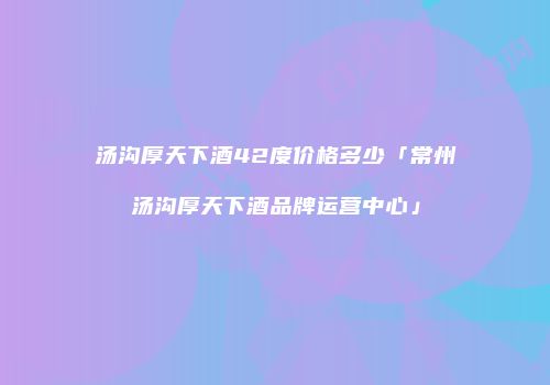 汤沟厚天下酒42度价格多少「常州汤沟厚天下酒品牌运营中心」