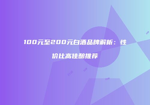 100元至200元白酒品牌解析：性价比高佳酿推荐