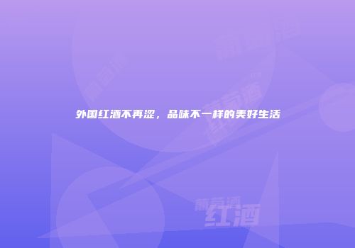 外国红酒不再涩，品味不一样的美好生活