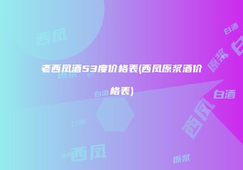 老西凤酒53度价格表(西凤原浆酒价格表)