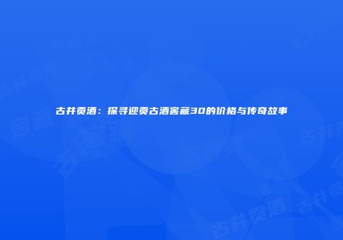 古井贡酒：探寻迎贡古酒窖藏30的价格与传奇故事