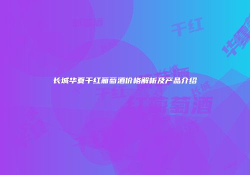 长城华夏干红葡萄酒价格解析及产品介绍