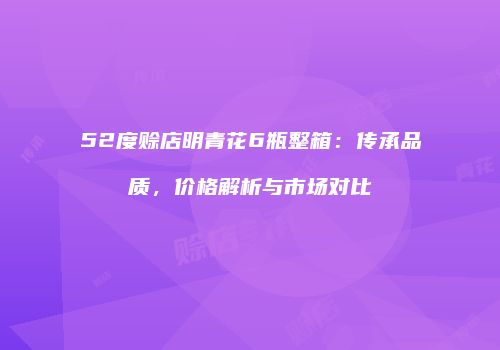 52度赊店明青花6瓶整箱：传承品质，价格解析与市场对比