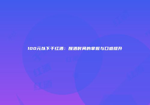 100元以下干红酒：醒酒时间的掌握与口感提升