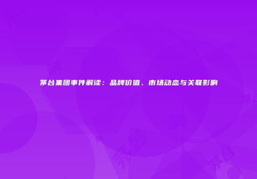茅台集团事件解读：品牌价值、市场动态与关联影响