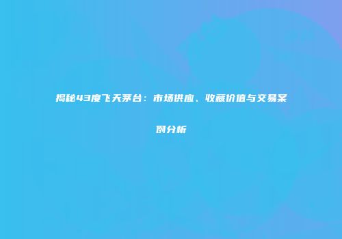 揭秘43度飞天茅台：市场供应、收藏价值与交易案例分析
