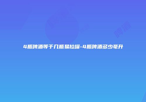4瓶啤酒等于几瓶易拉罐-4瓶啤酒多少毫升