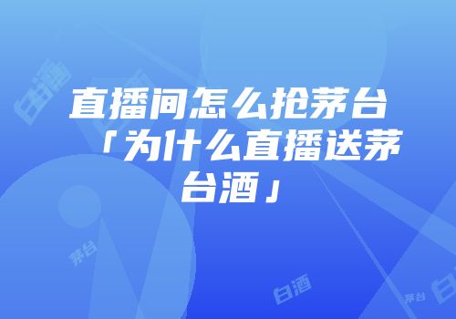 直播间怎么抢茅台「为什么直播送茅台酒」