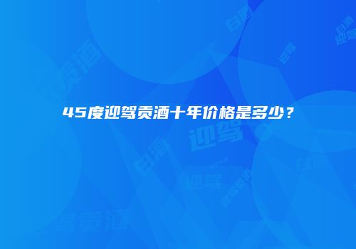 45度迎驾贡酒十年价格是多少？