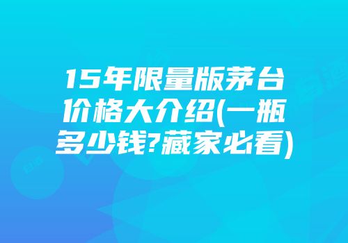 15年限量版茅台价格大介绍(一瓶多少钱?藏家必看)