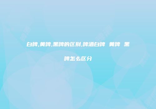 白啤,黄啤,黑啤的区别,啤酒白啤 黄啤 黑啤怎么区分