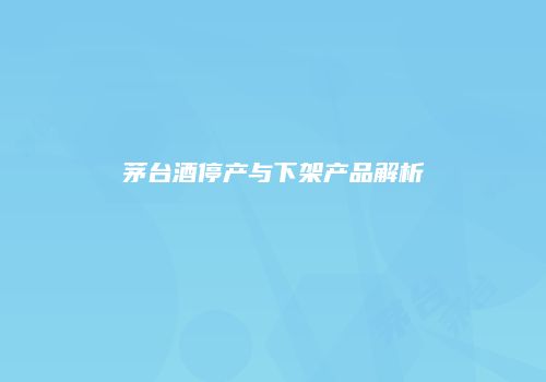 茅台酒停产与下架产品解析