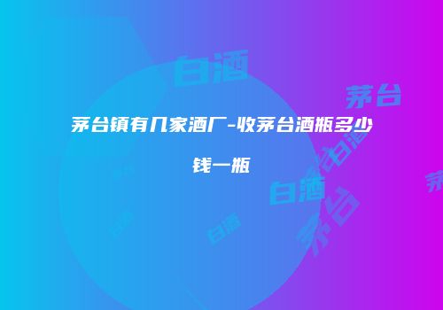 茅台镇有几家酒厂-收茅台酒瓶多少钱一瓶