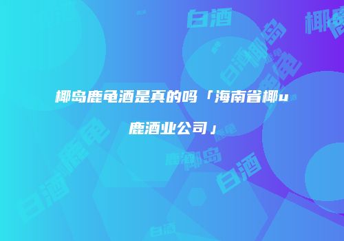 椰岛鹿龟酒是真的吗「海南省椰u鹿酒业公司」