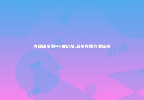 青稞原浆酒46度价格,兰州青稞散酒连锁