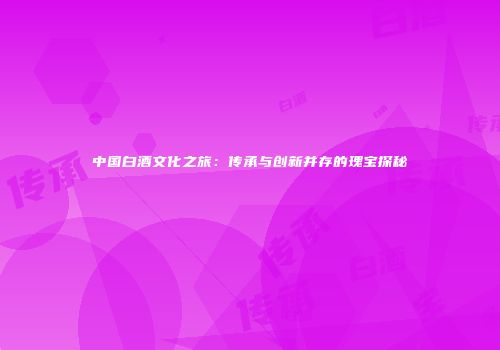 中国白酒文化之旅：传承与创新并存的瑰宝探秘