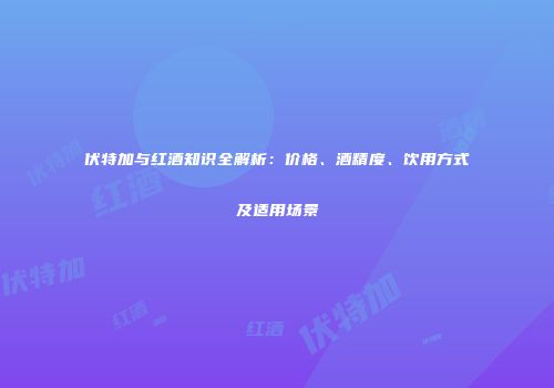 伏特加与红酒知识全解析：价格、酒精度、饮用方式及适用场景