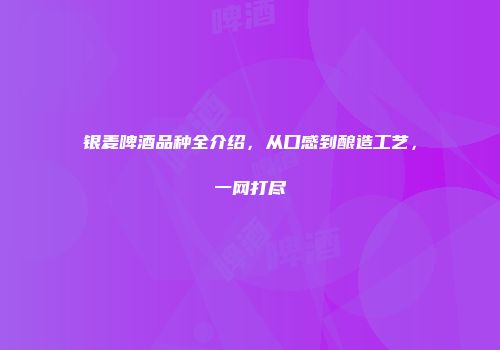 银麦啤酒品种全介绍，从口感到酿造工艺，一网打尽